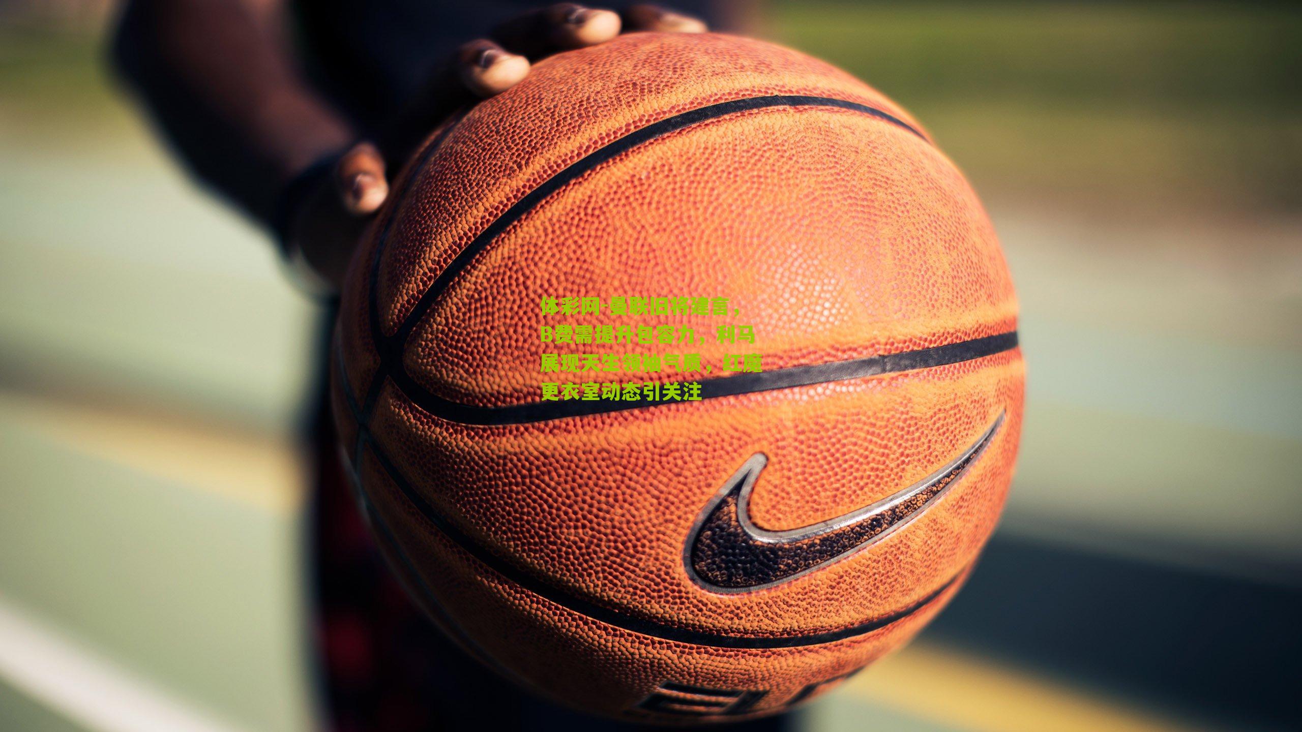 曼联旧将建言，B费需提升包容力，利马展现天生领袖气质，红魔更衣室动态引关注