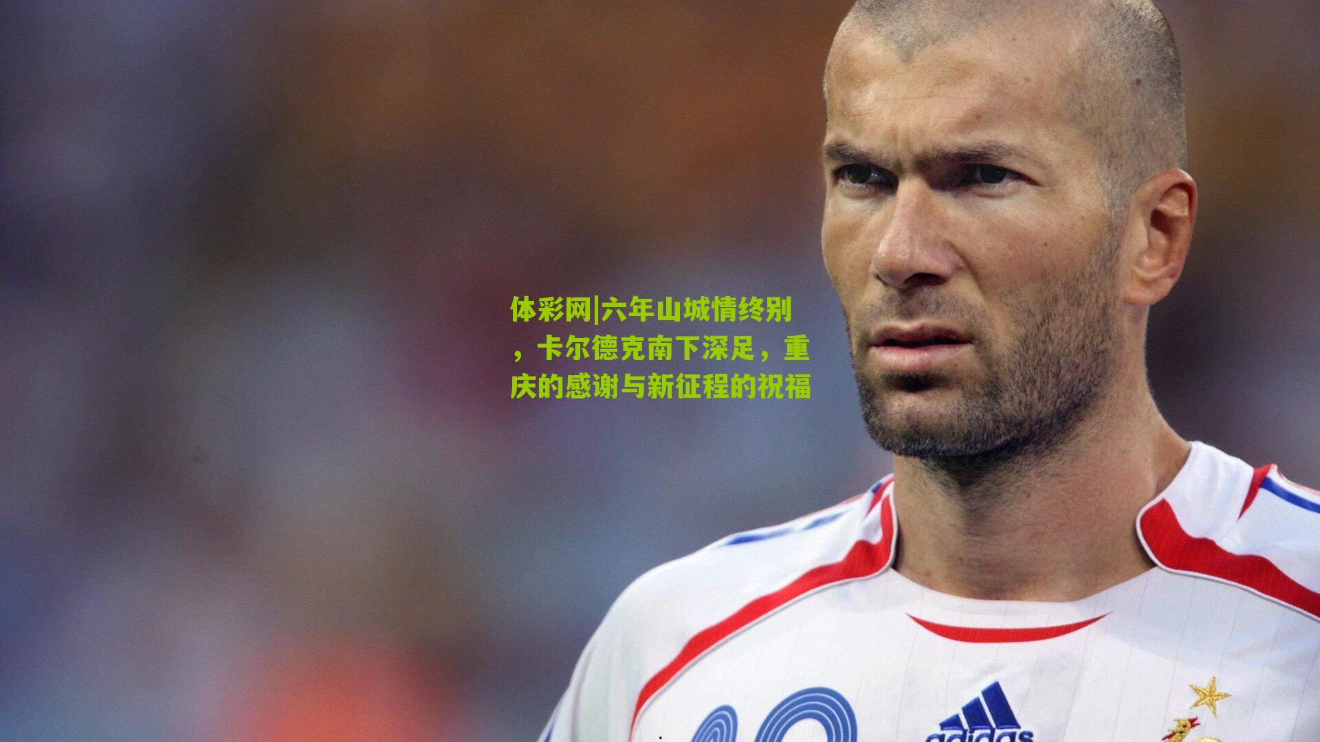 六年山城情终别，卡尔德克南下深足，重庆的感谢与新征程的祝福